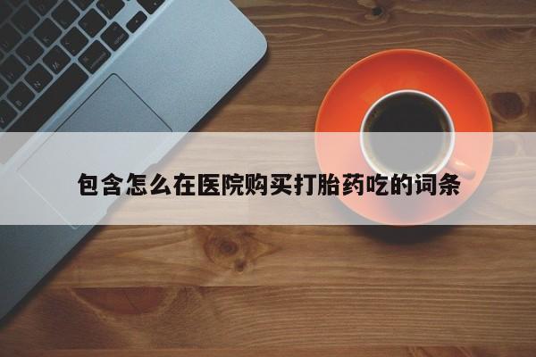 私下卖打胎药的联系方式，包含怎么在医院购买打胎药吃的词条