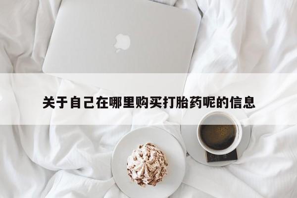 私下卖打胎药的联系方式，关于自己在哪里购买打胎药呢的信息