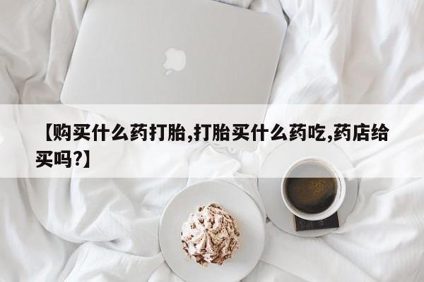 私下卖打胎药的联系方式，【购买什么药打胎,打胎买什么药吃,药店给买吗?】