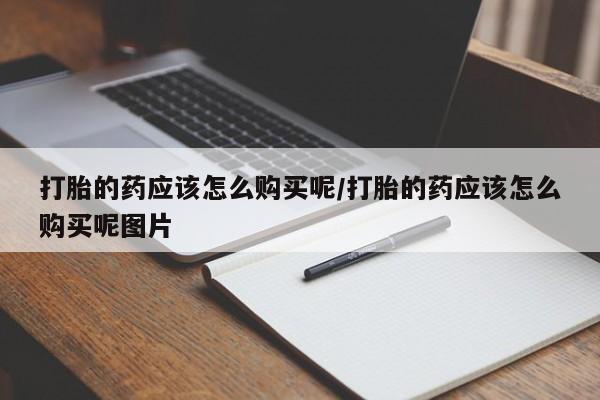 私下卖打胎药的联系方式，打胎的药应该怎么购买呢/打胎的药应该怎么购买呢图片
