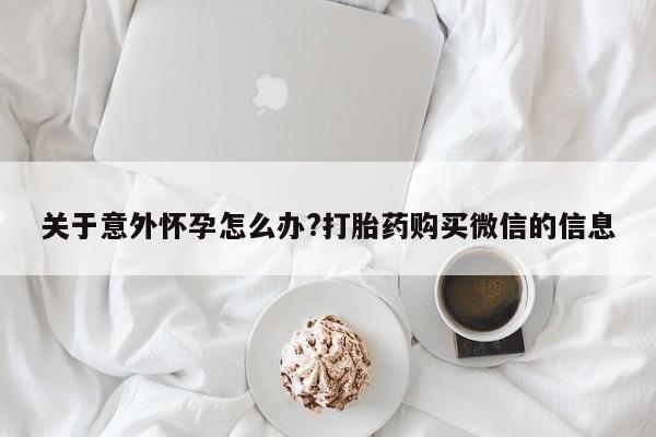 私下卖打胎药的联系方式，关于意外怀孕怎么办?打胎药购买微信的信息