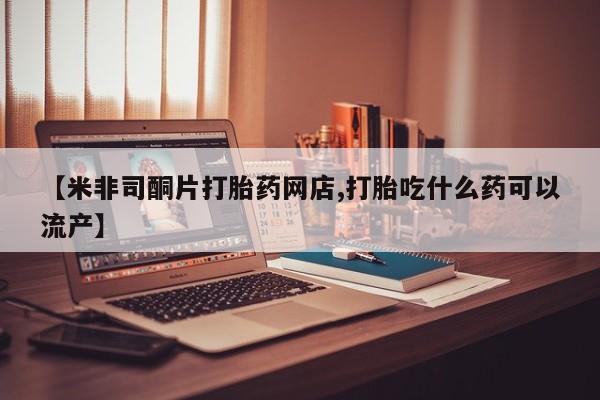 私下卖打胎药的联系方式，【米非司酮片打胎药网店,打胎吃什么药可以流产】