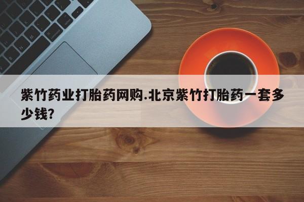 私下卖打胎药的联系方式，紫竹药业打胎药网购.北京紫竹打胎药一套多少钱？